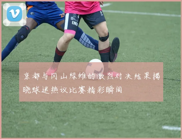 京都与冈山绿雉的激烈对决结果揭晓球迷热议比赛精彩瞬间