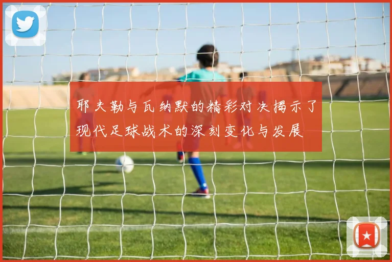 耶夫勒与瓦纳默的精彩对决揭示了现代足球战术的深刻变化与发展