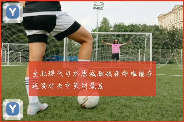 全北现代与水原城激战在即谁能在这场对决中笑到最后