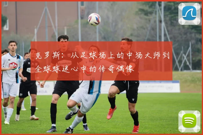 克罗斯：从足球场上的中场大师到全球球迷心中的传奇偶像