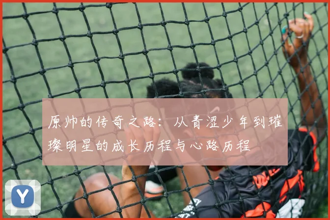 原帅的传奇之路：从青涩少年到璀璨明星的成长历程与心路历程