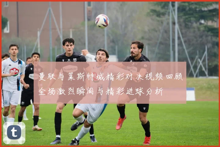 曼联与莱斯特城精彩对决视频回顾全场激烈瞬间与精彩进球分析